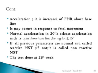  Acceleration ; it is increases of FHR above base 
line 
 It may occurs in response to fetal movement 
 Normal acceleration in 20’is atleast acceleration 
wich is bpm above base line ,lasting for ≥15” 
 If all previous parameters are normal and called 
reactive NST ;if not;it is called non reactive 
NST 
 The test done at 28th week 
By Alemyehu T March 22-2014 209 
 