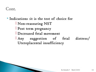  Indications :it is the test of choice for 
 Non-reassuring NST 
 Post term pregnancy 
 Decreased fetal movement 
 Any suggestion of fetal distress/ 
Uteroplacental insufficiency 
By Alemyehu T March 22-2014 212 
 