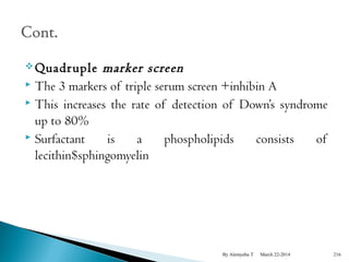 Quadruple marker screen 
 The 3 markers of triple serum screen +inhibin A 
 This increases the rate of detection of Down’s syndrome 
up to 80% 
 Surfactant is a phospholipids consists of 
lecithin$sphingomyelin 
By Alemyehu T March 22-2014 216 
 