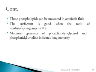  These phospholipids can be measured in amniotic fluid 
 The surfactant is good when the ratio of 
lecithin/sphingomyelin >2 
 Moreover ;presence of phosphatidyl-glycerol and 
phosphatidyl-choline indicates lung maturity 
By Alemyehu T March 22-2014 217 
 