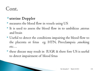 uterine Doppler 
 measures the blood flow in vessels using US 
 It is used to assess the blood flow in to umbilicus ,uterus 
and brain 
 Useful to detect the conditions impairing the blood flow to 
the placenta or fetus eg. HTN, Preeclampsia ,smoking 
etc… 
 these disease may result in IUGR & there fore US is useful 
to detect impairment of blood fetus 
By Alemyehu T March 22-2014 218 
 