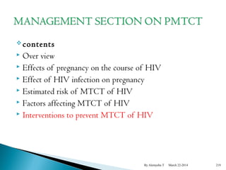 contents 
 Over view 
 Effects of pregnancy on the course of HIV 
 Effect of HIV infection on pregnancy 
 Estimated risk of MTCT of HIV 
 Factors affecting MTCT of HIV 
 Interventions to prevent MTCT of HIV 
By Alemyehu T March 22-2014 219 
 