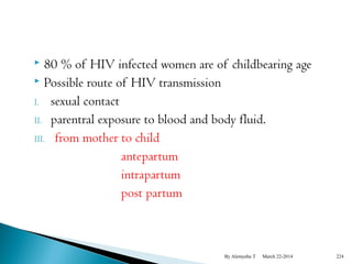  80 % of HIV infected women are of childbearing age 
 Possible route of HIV transmission 
I. sexual contact 
II. parentral exposure to blood and body fluid. 
III. from mother to child 
antepartum 
intrapartum 
post partum 
By Alemyehu T March 22-2014 224 
 