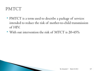 PMTCT is a term used to describe a package of services 
intended to reduce the risk of mother-to-child transmission 
of HIV. 
 With out intervention the risk of MTCT is 20-45% 
By Alemyehu T March 22-2014 227 
 
