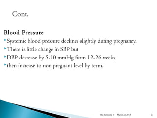 Blood Pressure 
Systemic blood pressure declines slightly during pregnancy. 
There is little change in SBP but 
DBP decrease by 5-10 mmHg from 12-26 weeks, 
then increase to non pregnant level by term. 
By Alemyehu T March 22-2014 23 
 