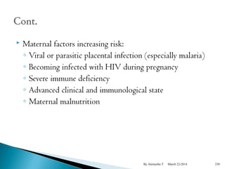  Maternal factors increasing risk: 
◦ Viral or parasitic placental infection (especially malaria) 
◦ Becoming infected with HIV during pregnancy 
◦ Severe immune deficiency 
◦ Advanced clinical and immunological state 
◦ Maternal malnutrition 
By Alemyehu T March 22-2014 230 
 