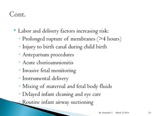  Labor and delivery factors increasing risk: 
◦ Prolonged rupture of membranes (>4 hours) 
◦ Injury to birth canal during child birth 
◦ Antepartum procedures 
◦ Acute chorioamnionitis 
◦ Invasive fetal monitoring 
◦ Instrumental delivery 
◦ Mixing of maternal and fetal body fluids 
◦ Delayed infant cleaning and eye care 
◦ Routine infant airway suctioning 
By Alemyehu T March 22-2014 231 
 