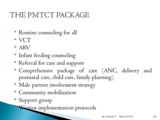  Routine counseling for all 
 VCT 
 ARV 
 Infant feeding counseling 
 Referral for care and support 
 Comprehensive package of care (ANC, delivery and 
postnatal care, child care, family planning) 
 Male partner involvement strategy 
 Community mobilization 
 Support group 
 Written implementation protocols 
By Alemyehu T March 22-2014 234 
 