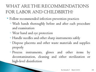  Follow recommended infection prevention practices 
◦ Wash hands thoroughly before and after each procedure 
and examination 
◦ Wear hand and eye protection 
◦ Handle needles and other sharp instruments safely 
◦ Dispose placenta and other waste materials and supplies 
properly 
◦ Process instruments, gloves and other items by 
decontamination, cleaning and either sterilization or 
high-level disinfection 
By Alemyehu T March 22-2014 240 
 