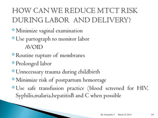 Minimize vaginal examination 
Use partograph to monitor labor 
AVOID 
Routine rupture of membranes 
Prolonged labor 
Unnecessary trauma during childbirth 
Minimize risk of postpartum hemorrage 
Use safe transfusion practice (blood screened for HIV, 
Syphilis,malaria,hepatitisB and C when possible 
By Alemyehu T March 22-2014 241 
 