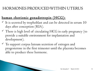 human chorionic gonadotropin (HCG): 
 It is secreted by trophoblast and can be detected in serum 10 
days after conception (RIA). 
 There is high level of circulating HCG in early pregnancy (to 
provide a suitable environment for implantation and 
development). 
 To support corpus luteum secretion of estrogen and 
progesterone in the first trimester until the placenta becomes 
able to produce these hormone. 
By Alemyehu T March 22-2014 32 
 