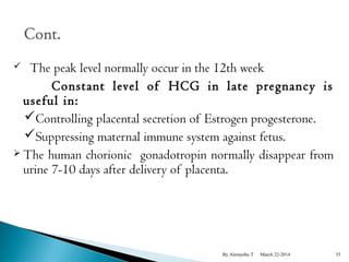  The peak level normally occur in the 12th week 
Constant level of HCG in late pregnancy is 
useful in: 
Controlling placental secretion of Estrogen progesterone. 
Suppressing maternal immune system against fetus. 
 The human chorionic gonadotropin normally disappear from 
urine 7-10 days after delivery of placenta. 
By Alemyehu T March 22-2014 33 
 