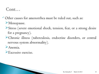 Other causes for amenorrhea must be ruled out, such as: 
Menopause. 
Stress (severe emotional shock, tension, fear, or a strong desire 
for a pregnancy). 
Chronic illness (tuberculosis, endocrine disorders, or central 
nervous system abnormality). 
Anemia. 
Excessive exercise. 
By Alemyehu T March 22-2014 43 
 