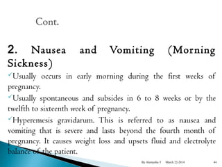2. Nausea and Vomiting (Mor ning 
Sickness) 
Usually occurs in early morning during the first weeks of 
pregnancy. 
Usually spontaneous and subsides in 6 to 8 weeks or by the 
twelfth to sixteenth week of pregnancy. 
Hyperemesis gravidarum. This is referred to as nausea and 
vomiting that is severe and lasts beyond the fourth month of 
pregnancy. It causes weight loss and upsets fluid and electrolyte 
balance of the patient. 
By Alemyehu T March 22-2014 44 
 