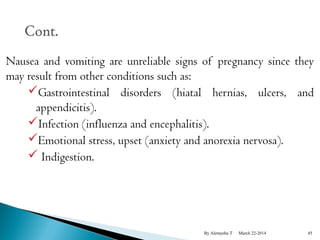 Nausea and vomiting are unreliable signs of pregnancy since they 
may result from other conditions such as: 
Gastrointestinal disorders (hiatal hernias, ulcers, and 
appendicitis). 
Infection (influenza and encephalitis). 
Emotional stress, upset (anxiety and anorexia nervosa). 
 Indigestion. 
By Alemyehu T March 22-2014 45 
 