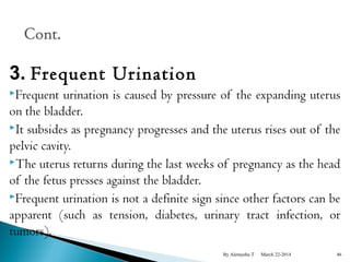 3. Frequent Urination 
Frequent urination is caused by pressure of the expanding uterus 
on the bladder. 
It subsides as pregnancy progresses and the uterus rises out of the 
pelvic cavity. 
The uterus returns during the last weeks of pregnancy as the head 
of the fetus presses against the bladder. 
Frequent urination is not a definite sign since other factors can be 
apparent (such as tension, diabetes, urinary tract infection, or 
tumors). 
By Alemyehu T March 22-2014 46 
 