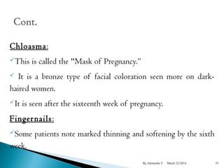 Chloasma: 
This is called the "Mask of Pregnancy.“ 
 It is a bronze type of facial coloration seen more on dark-haired 
women. 
It is seen after the sixteenth week of pregnancy. 
Fingernails: 
Some patients note marked thinning and softening by the sixth 
week. 
By Alemyehu T March 22-2014 53 
 