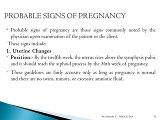  Probable signs of pregnancy are those signs commonly noted by the 
physician upon examination of the patient or the client. 
These signs include: 
1. Uterine Changes 
 Position:- By the twelfth week, the uterus rises above the symphysis pubis 
and it should reach the xiphoid process by the 36th week of pregnancy. 
 These guidelines are fairly accurate only as long as pregnancy is normal 
and there are no twins, tumors, or excessive amniotic fluid. 
By Alemyehu T March 22-2014 55 
 