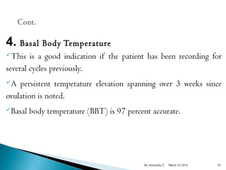 4. Basal Body Temperature 
This is a good indication if the patient has been recording for 
several cycles previously. 
A persistent temperature elevation spanning over 3 weeks since 
ovulation is noted. 
Basal body temperature (BBT) is 97 percent accurate. 
By Alemyehu T March 22-2014 59 
 