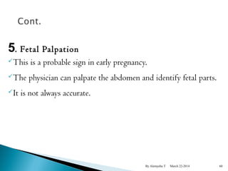 5. Fetal Palpation 
This is a probable sign in early pregnancy. 
The physician can palpate the abdomen and identify fetal parts. 
It is not always accurate. 
By Alemyehu T March 22-2014 60 
 