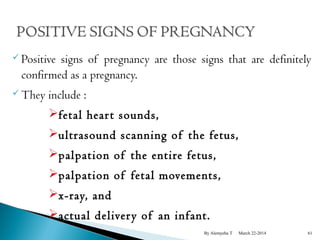  Positive signs of pregnancy are those signs that are definitely 
confirmed as a pregnancy. 
They include : 
fetal hear t sounds, 
ultrasound scanning of the fetus, 
palpation of the entire fetus, 
palpation of fetal movements, 
x-ray, and 
actual deliver y of an infant. 
By Alemyehu T March 22-2014 61 
 