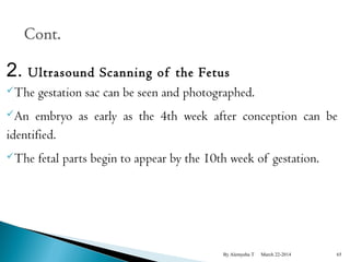 2. Ultrasound Scanning of the Fetus 
The gestation sac can be seen and photographed. 
An embryo as early as the 4th week after conception can be 
identified. 
The fetal parts begin to appear by the 10th week of gestation. 
By Alemyehu T March 22-2014 65 
 
