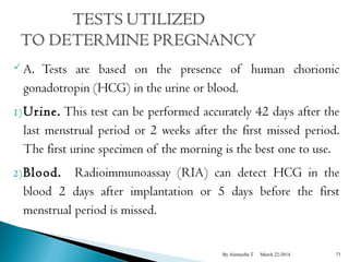 A. Tests are based on the presence of human chorionic 
gonadotropin (HCG) in the urine or blood. 
1)Urine. This test can be performed accurately 42 days after the 
last menstrual period or 2 weeks after the first missed period. 
The first urine specimen of the morning is the best one to use. 
2)Blood. Radioimmunoassay (RIA) can detect HCG in the 
blood 2 days after implantation or 5 days before the first 
menstrual period is missed. 
By Alemyehu T March 22-2014 73 
 