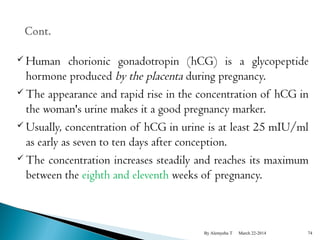  Human chorionic gonadotropin (hCG) is a glycopeptide 
hormone produced by the placenta during pregnancy. 
The appearance and rapid rise in the concentration of hCG in 
the woman's urine makes it a good pregnancy marker. 
Usually, concentration of hCG in urine is at least 25 mIU/ml 
as early as seven to ten days after conception. 
The concentration increases steadily and reaches its maximum 
between the eighth and eleventh weeks of pregnancy. 
By Alemyehu T March 22-2014 74 
 