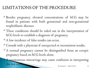  Besides pregnancy, elevated concentrations of hCG may be 
found in patients with both gestational and non-gestational 
trophoblastic diseases. 
These conditions should be ruled out in the interpretation of 
hCG levels to establish a diagnosis of pregnancy. 
A low incidence of false results can occur. 
Consult with a physician if unexpected or inconsistent results. 
A normal pregnancy cannot be distinguished from an ectopic 
pregnancy based on hCG levels alone. 
A spontaneous miscarriage may cause confusion in interpreting 
the test results. By Alemyehu T March 22-2014 85 
 