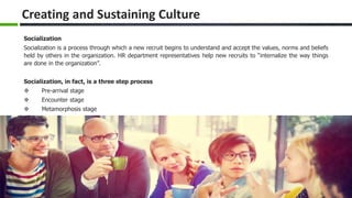 Slide 17 www.edureka.co/organizational-behaviour
Creating and Sustaining Culture
Socialization
Socialization is a process through which a new recruit begins to understand and accept the values, norms and beliefs
held by others in the organization. HR department representatives help new recruits to “internalize the way things
are done in the organization”.
Socialization, in fact, is a three step process
 Pre-arrival stage
 Encounter stage
 Metamorphosis stage
 