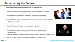 Slide 18 www.edureka.co/organizational-behaviour
 Once established, company cultures may be perpetuated:
 By Screening and selecting new employees that mesh well with the culture
 By systematic indoctrination of new hires in the culture’s fundamentals
 By the efforts of senior management to reiterate core values in daily conversations
and pronouncements
 By the telling and retelling of company legends and stories
 By regular ceremonies honoring members who display desired cultural
behaviours, and
 By visibly rewarding those who display cultural norms and penalizing those who don’t.
(J.P. Kotter and J.L. Heskett, Corporate Culture and Performance, New York, Free Press, 1992)
Perpetuating the Culture
 
