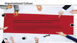 Slide 4 www.edureka.co/organizational-behaviour
Organizational Culture
Simply stated, it is the shared values, principles and traditions and ways of
doing things that influence the way organizational members act.
It is all about the set of important assumptions, often unstated, that members
of an organization share in common. It speaks about the personality a company
has and the style in which it does things.
 