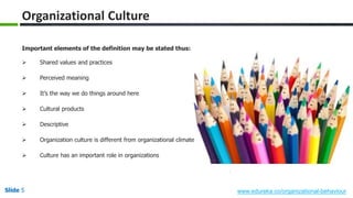 Slide 5 www.edureka.co/organizational-behaviour
Important elements of the definition may be stated thus:
 Shared values and practices
 Perceived meaning
 It’s the way we do things around here
 Cultural products
 Descriptive
 Organization culture is different from organizational climate
 Culture has an important role in organizations
Organizational Culture
 