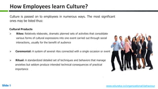 Slide 9 www.edureka.co/organizational-behaviour
Culture is passed on to employees in numerous ways. The most significant
ones may be listed thus:
Cultural Products
 Rites: Relatively elaborate, dramatic planned sets of activities that consolidate
various forms of cultural expressions into one event carried out through social
interactions, usually for the benefit of audience
 Ceremonial: A system of several rites connected with a single occasion or event
 Ritual: A standardized detailed set of techniques and behaviors that manage
anxieties but seldom produce intended technical consequences of practical
importance
How Employees learn Culture?
 