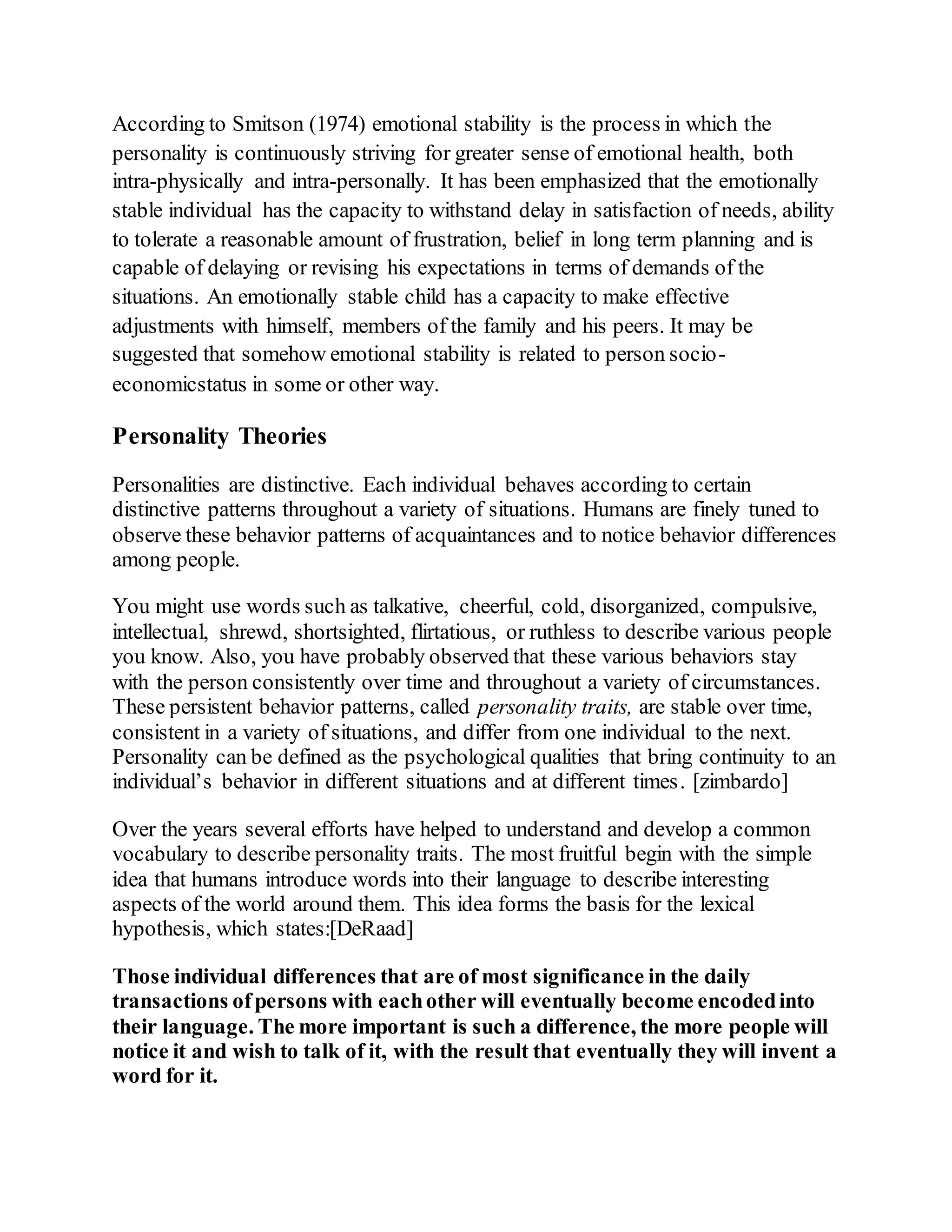 According to Smitson (1974) emotional stability is the process in which the
personality is continuously striving for greater sense of emotional health, both
intra-physically and intra-personally. It has been emphasized that the emotionally
stable individual has the capacity to withstand delay in satisfaction of needs, ability
to tolerate a reasonable amount of frustration, belief in long term planning and is
capable of delaying or revising his expectations in terms of demands of the
situations. An emotionally stable child has a capacity to make effective
adjustments with himself, members of the family and his peers. It may be
suggested that somehow emotional stability is related to person socio-
economicstatus in some or other way.
Personality Theories
Personalities are distinctive. Each individual behaves according to certain
distinctive patterns throughout a variety of situations. Humans are finely tuned to
observe these behavior patterns of acquaintances and to notice behavior differences
among people.
You might use words such as talkative, cheerful, cold, disorganized, compulsive,
intellectual, shrewd, shortsighted, flirtatious, or ruthless to describe various people
you know. Also, you have probably observed that these various behaviors stay
with the person consistently over time and throughout a variety of circumstances.
These persistent behavior patterns, called personality traits, are stable over time,
consistent in a variety of situations, and differ from one individual to the next.
Personality can be defined as the psychological qualities that bring continuity to an
individual’s behavior in different situations and at different times. [zimbardo]
Over the years several efforts have helped to understand and develop a common
vocabulary to describe personality traits. The most fruitful begin with the simple
idea that humans introduce words into their language to describe interesting
aspects of the world around them. This idea forms the basis for the lexical
hypothesis, which states:[DeRaad]
Those individual differences that are of most significance in the daily
transactions ofpersons with eachother will eventually become encodedinto
their language. The more important is such a difference, the more people will
notice it and wish to talk of it, with the result that eventually they will invent a
word for it.
 