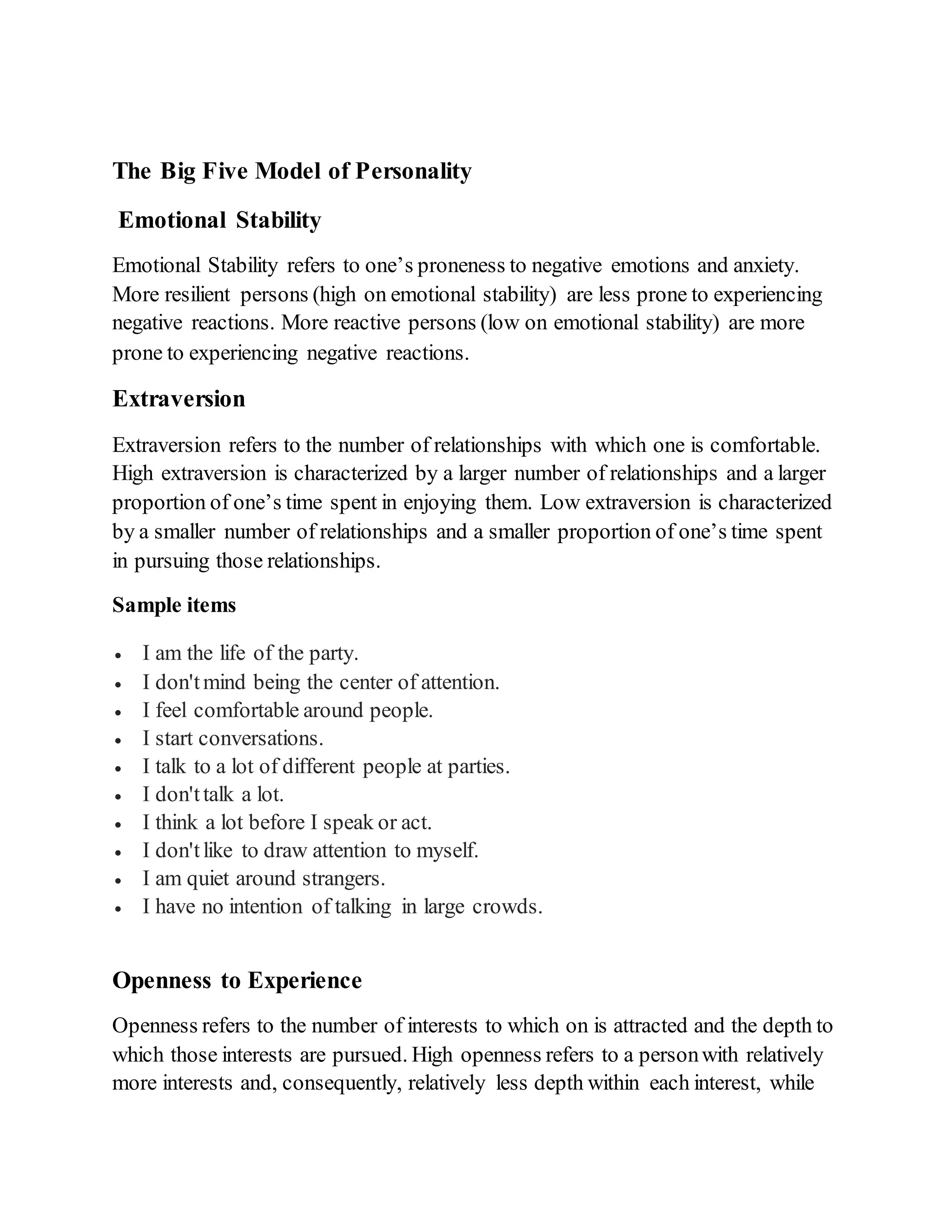 The Big Five Model of Personality
Emotional Stability
Emotional Stability refers to one’s proneness to negative emotions and anxiety.
More resilient persons (high on emotional stability) are less prone to experiencing
negative reactions. More reactive persons (low on emotional stability) are more
prone to experiencing negative reactions.
Extraversion
Extraversion refers to the number of relationships with which one is comfortable.
High extraversion is characterized by a larger number of relationships and a larger
proportion of one’s time spent in enjoying them. Low extraversion is characterized
by a smaller number of relationships and a smaller proportion of one’s time spent
in pursuing those relationships.
Sample items
 I am the life of the party.
 I don'tmind being the center of attention.
 I feel comfortable around people.
 I start conversations.
 I talk to a lot of different people at parties.
 I don'ttalk a lot.
 I think a lot before I speak or act.
 I don'tlike to draw attention to myself.
 I am quiet around strangers.
 I have no intention of talking in large crowds.
Openness to Experience
Openness refers to the number of interests to which on is attracted and the depth to
which those interests are pursued. High openness refers to a personwith relatively
more interests and, consequently, relatively less depth within each interest, while
 