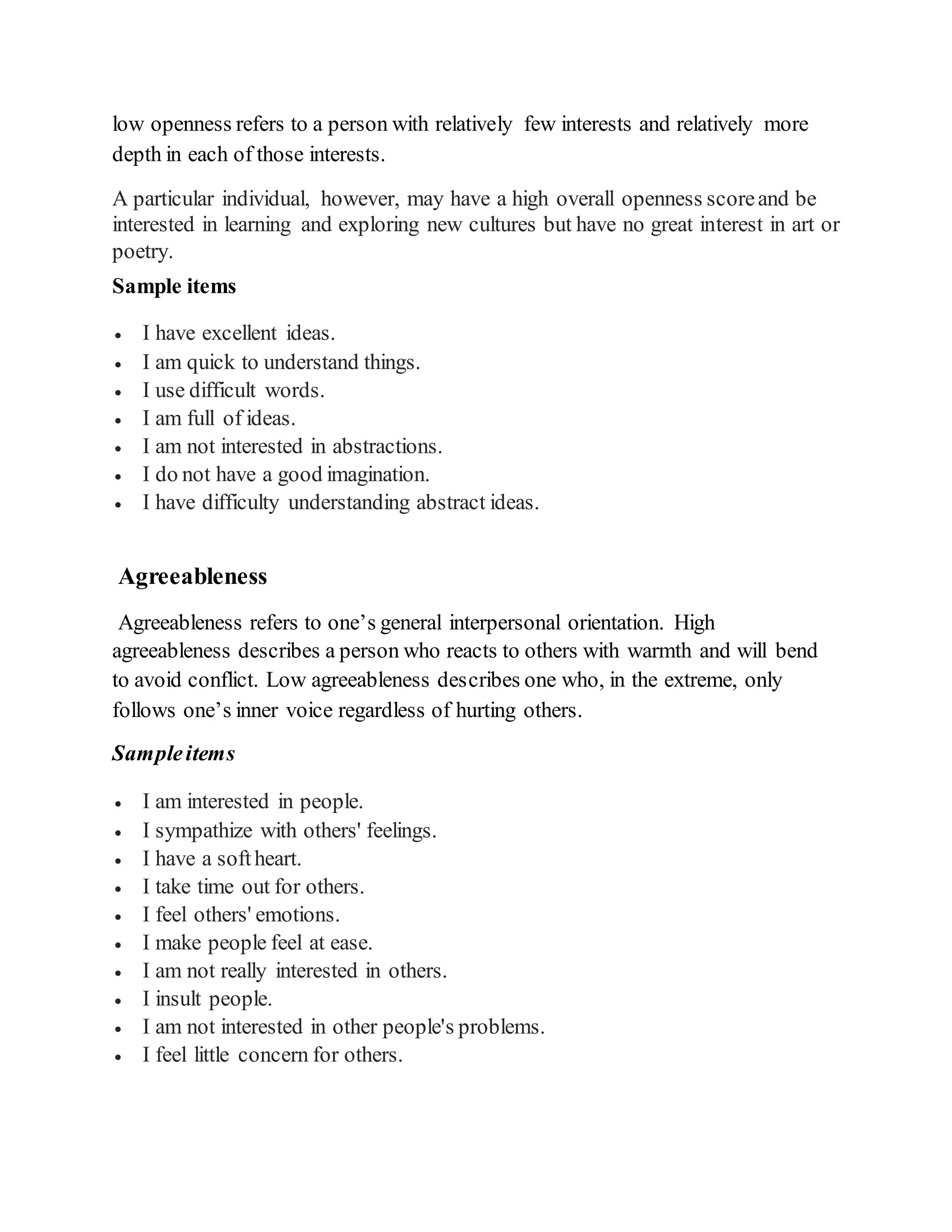 low openness refers to a person with relatively few interests and relatively more
depth in each of those interests.
A particular individual, however, may have a high overall openness scoreand be
interested in learning and exploring new cultures but have no great interest in art or
poetry.
Sample items
 I have excellent ideas.
 I am quick to understand things.
 I use difficult words.
 I am full of ideas.
 I am not interested in abstractions.
 I do not have a good imagination.
 I have difficulty understanding abstract ideas.
Agreeableness
Agreeableness refers to one’s general interpersonal orientation. High
agreeableness describes a person who reacts to others with warmth and will bend
to avoid conflict. Low agreeableness describes one who, in the extreme, only
follows one’s inner voice regardless of hurting others.
Sampleitems
 I am interested in people.
 I sympathize with others' feelings.
 I have a softheart.
 I take time out for others.
 I feel others' emotions.
 I make people feel at ease.
 I am not really interested in others.
 I insult people.
 I am not interested in other people's problems.
 I feel little concern for others.
 