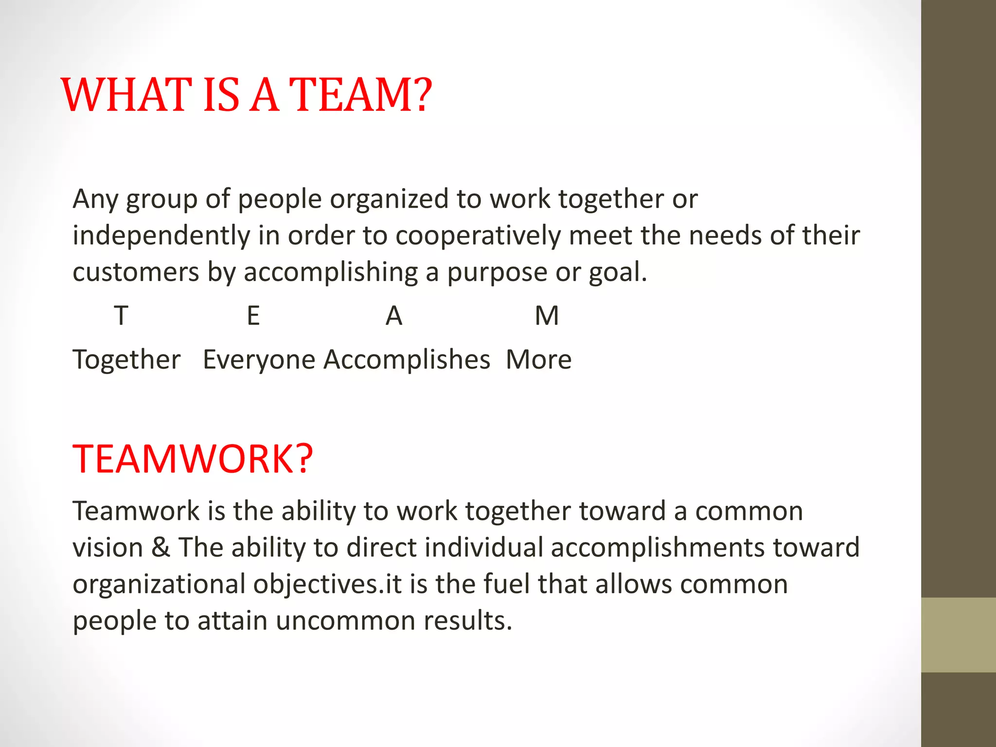 WHAT IS A TEAM?
Any group of people organized to work together or
independently in order to cooperatively meet the needs of their
customers by accomplishing a purpose or goal.
T E A M
Together Everyone Accomplishes More
TEAMWORK?
Teamwork is the ability to work together toward a common
vision & The ability to direct individual accomplishments toward
organizational objectives.it is the fuel that allows common
people to attain uncommon results.
 