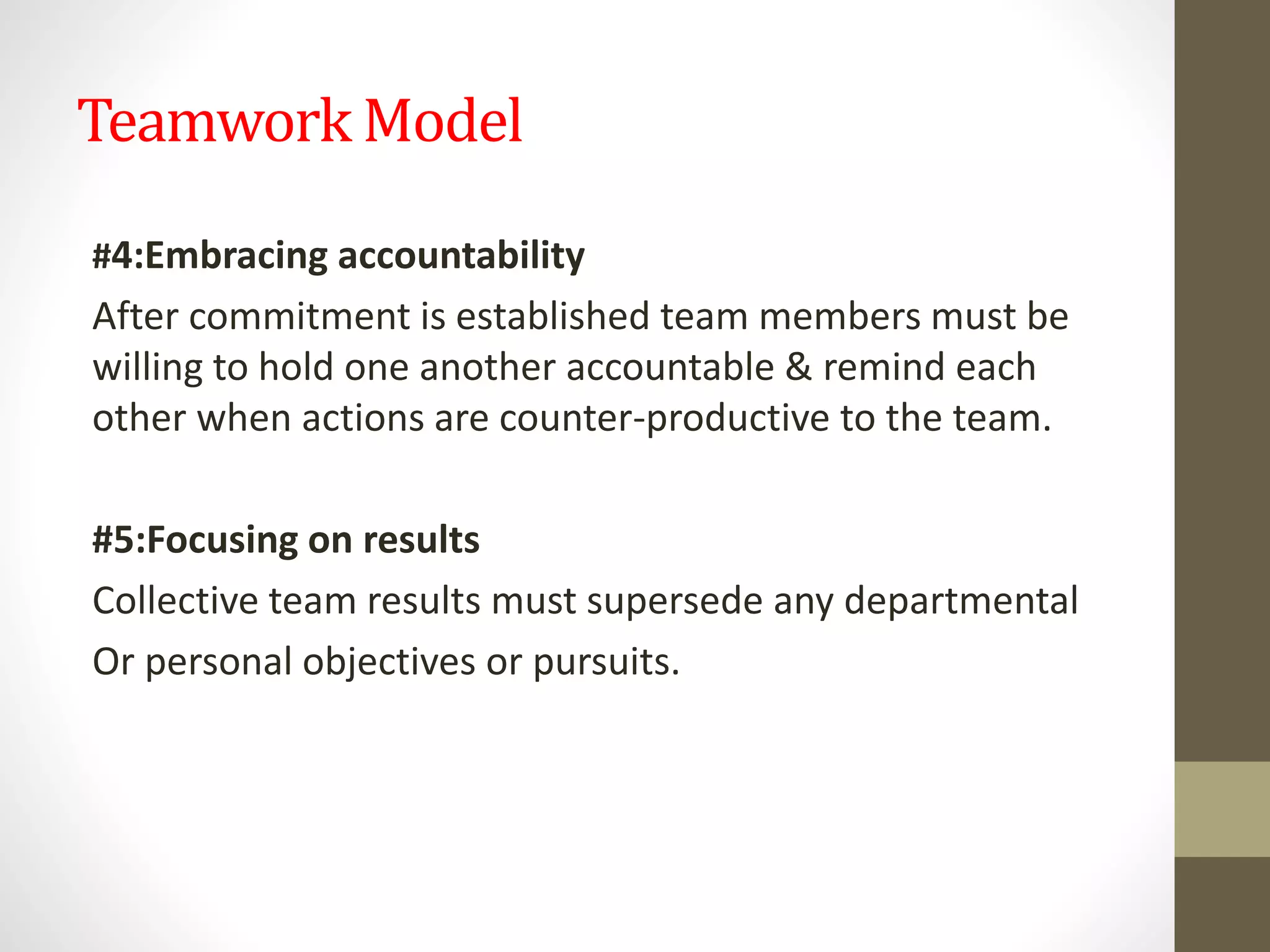 Teamwork Model
#4:Embracing accountability
After commitment is established team members must be
willing to hold one another accountable & remind each
other when actions are counter-productive to the team.
#5:Focusing on results
Collective team results must supersede any departmental
Or personal objectives or pursuits.
 