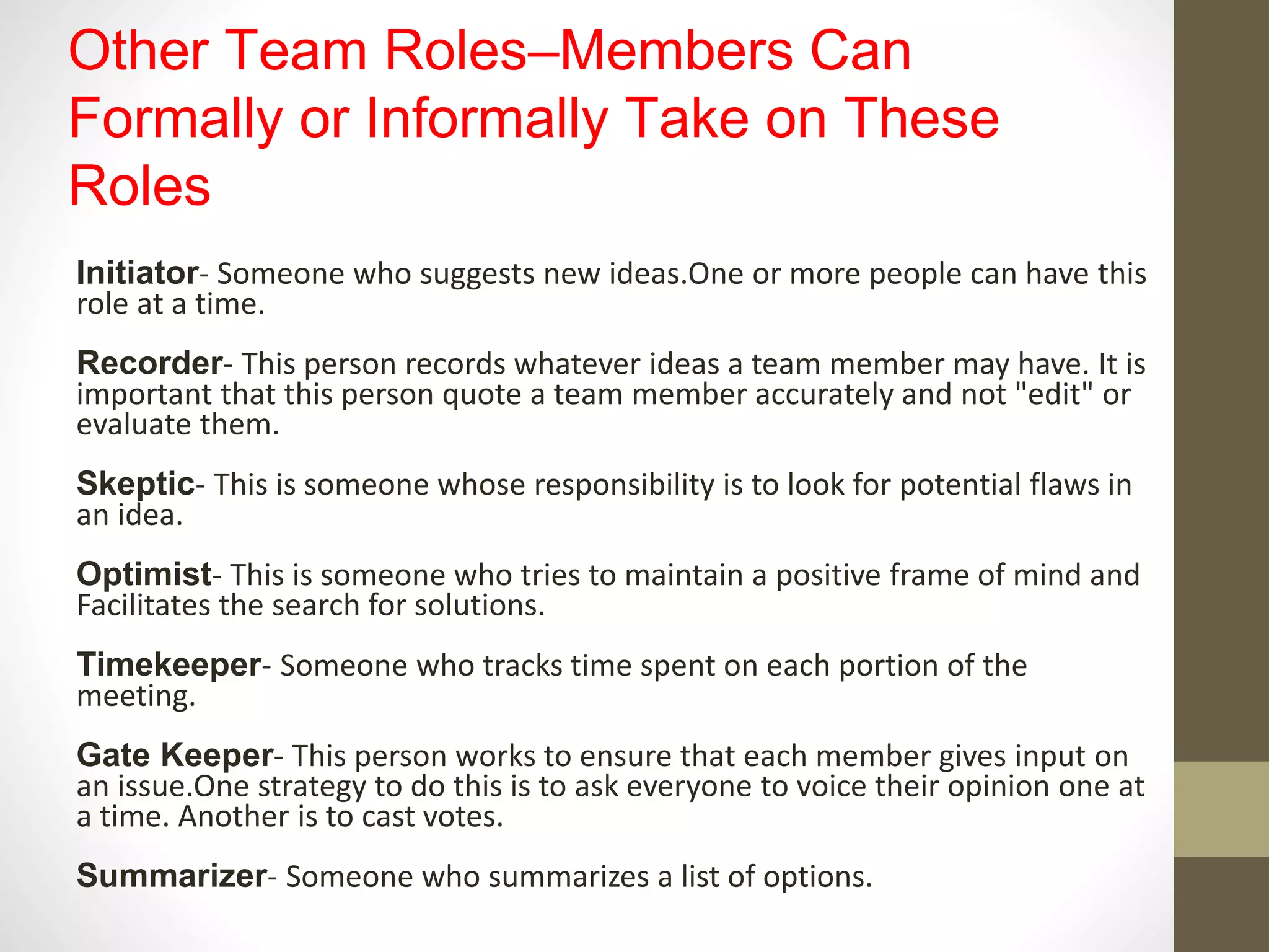 Other Team Roles–Members Can
Formally or Informally Take on These
Roles
Initiator- Someone who suggests new ideas.One or more people can have this
role at a time.
Recorder- This person records whatever ideas a team member may have. It is
important that this person quote a team member accurately and not "edit" or
evaluate them.
Skeptic- This is someone whose responsibility is to look for potential flaws in
an idea.
Optimist- This is someone who tries to maintain a positive frame of mind and
Facilitates the search for solutions.
Timekeeper- Someone who tracks time spent on each portion of the
meeting.
Gate Keeper- This person works to ensure that each member gives input on
an issue.One strategy to do this is to ask everyone to voice their opinion one at
a time. Another is to cast votes.
Summarizer- Someone who summarizes a list of options.
 