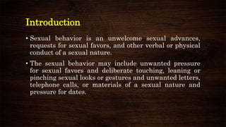 Introduction
• Sexual behavior is an unwelcome sexual advances,
requests for sexual favors, and other verbal or physical
conduct of a sexual nature.
• The sexual behavior may include unwanted pressure
for sexual favors and deliberate touching, leaning or
pinching sexual looks or gestures and unwanted letters,
telephone calls, or materials of a sexual nature and
pressure for dates.
 