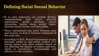 Defining Social Sexual Behavior
• It is such behaviors can include flirting,
complimenting each other’s physical
appearance, gentle touching, sexual
innuendos, banter about sexual topics,
sharing sexual stories, and dirty jokes.
• These interactions can occur between men
and women, as well as between employees of
the same sex.
• According to ILO, Sexual harassment as any
physical, verbal or non-verbal conduct of a
sexual nature and other conduct based on
sex affecting the dignity of women and men,
which is unwelcome, unreasonable and
offensive to the recipient.
 