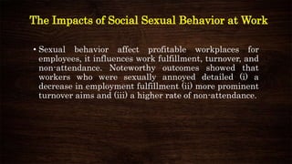 The Impacts of Social Sexual Behavior at Work
• Sexual behavior affect profitable workplaces for
employees, it influences work fulfillment, turnover, and
non-attendance. Noteworthy outcomes showed that
workers who were sexually annoyed detailed (i) a
decrease in employment fulfillment (ii) more prominent
turnover aims and (iii) a higher rate of non-attendance.
 