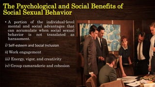 The Psychological and Social Benefits of
Social Sexual Behavior
• A portion of the individual-level
mental and social advantages that
can accumulate when social sexual
behavior is not translated as
harassment.
i) Self-esteem and Social Inclusion
ii) Work engagement
iii) Energy, vigor, and creativity
iv) Group camaraderie and cohesion
 