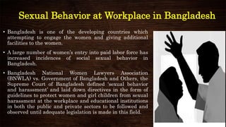 Sexual Behavior at Workplace in Bangladesh
• Bangladesh is one of the developing countries which
attempting to engage the women and giving additional
facilities to the women.
• A large number of women’s entry into paid labor force has
increased incidences of social sexual behavior in
Bangladesh.
• Bangladesh National Women Lawyers Association
(BNWLA) vs. Government of Bangladesh and Others, the
Supreme Court of Bangladesh defined ‘sexual behavior
and harassment’ and laid down directives in the form of
guidelines to protect women and girl children from sexual
harassment at the workplace and educational institutions
in both the public and private sectors to be followed and
observed until adequate legislation is made in this field.
 