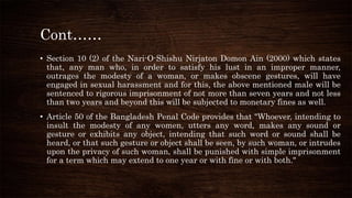 Cont……
• Section 10 (2) of the Nari-O-Shishu Nirjaton Domon Ain (2000) which states
that, any man who, in order to satisfy his lust in an improper manner,
outrages the modesty of a woman, or makes obscene gestures, will have
engaged in sexual harassment and for this, the above mentioned male will be
sentenced to rigorous imprisonment of not more than seven years and not less
than two years and beyond this will be subjected to monetary fines as well.
• Article 50 of the Bangladesh Penal Code provides that "Whoever, intending to
insult the modesty of any women, utters any word, makes any sound or
gesture or exhibits any object, intending that such word or sound shall be
heard, or that such gesture or object shall be seen, by such woman, or intrudes
upon the privacy of such woman, shall be punished with simple imprisonment
for a term which may extend to one year or with fine or with both."
 