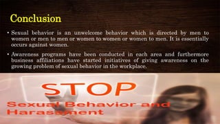 Conclusion
• Sexual behavior is an unwelcome behavior which is directed by men to
women or men to men or women to women or women to men. It is essentially
occurs against women.
• Awareness programs have been conducted in each area and furthermore
business affiliations have started initiatives of giving awareness on the
growing problem of sexual behavior in the workplace.
 