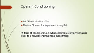 Operant Conditioning
 B.F Skinner (1904 – 1990)
 Devised Skinner Box experiment using Rat
“A type of conditioning in which desired voluntary behavior
leads to a reward or prevents a punishment”
 