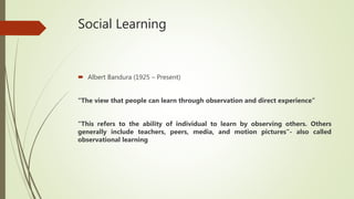 Social Learning
 Albert Bandura (1925 – Present)
“The view that people can learn through observation and direct experience”
“This refers to the ability of individual to learn by observing others. Others
generally include teachers, peers, media, and motion pictures”- also called
observational learning
 