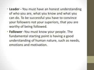 • Leader - You must have an honest understanding
of who you are, what you know and what you
can do. To be successful you have to convince
your followers not your superiors, that you are
worthy of being followed.
• Follower -You must know your people. The
fundamental starting point is having a good
understanding of human nature, such as needs,
emotions and motivation.
 